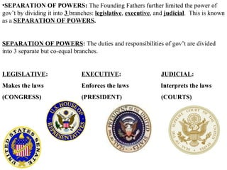 SEPARATION OF POWERS:  The Founding Fathers further limited the power of gov’t by dividing it into  3  branches:  legislative ,  executive , and   judicial .  This is known as a  SEPARATION OF POWERS .  SEPARATION OF POWERS :  The duties and responsibilities of gov’t are divided into 3 separate but co-equal branches.  LEGISLATIVE :    EXECUTIVE : JUDICIAL : Makes the laws   Enforces the laws   Interprets the laws (CONGRESS)   (PRESIDENT) (COURTS) 