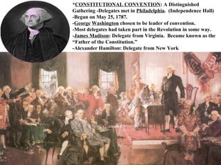 * CONSTITUTIONAL CONVENTION : A Distinguished Gathering -Delegates met in  Philadelphia .  (Independence Hall) -Began on May 25, 1787.  - George   Washington  chosen to be leader of convention.  -Most delegates had taken part in the Revolution in some way.  - James Madison : Delegate from Virginia.  Became known as the “Father of the Constitution.”  -Alexander Hamilton: Delegate from New York 