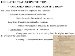 THE UNITED STATES CONSTITUTION :  **ORGANIZATION OF THE CONSTITUTION** The United States Constitution is organized into 3 sections. 1.  Preamble : Introduction to the Constitution.  -States the goals of the national government.  2.  Articles : Organizes the national government. -7 articles which organize and guide the national government.  3.  Amendments : Changes to the US Constitution.  -Changes that either add to or take away from the original wording of the articles in the Constitution.  -Currently, 27 amendments have been made.  