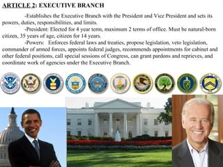 ARTICLE 2 : EXECUTIVE BRANCH -Establishes the Executive Branch with the President and Vice President and sets its powers, duties, responsibilities, and limits.  -President: Elected for 4 year term, maximum 2 terms of office. Must be natural-born citizen, 35 years of age, citizen for 14 years.  -Powers:  Enforces federal laws and treaties, propose legislation, veto legislation, commander of armed forces, appoints federal judges, recommends appointments for cabinet and other federal positions, call special sessions of Congress, can grant pardons and reprieves, and coordinate work of agencies under the Executive Branch.  
