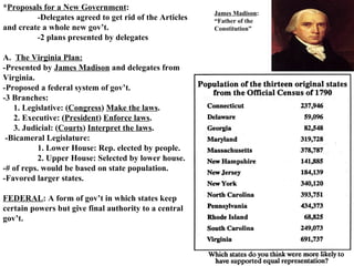 * Proposals for a New Government : -Delegates agreed to get rid of the Articles  and create a whole new gov’t.  -2 plans presented by delegates A.  The Virginia Plan: -Presented by  James Madison  and delegates from Virginia.  -Proposed a federal system of gov’t.  -3 Branches:  1. Legislative: ( Congress )  Make the laws . 2. Executive: ( President )  Enforce laws . 3. Judicial: ( Courts )  Interpret the laws . -Bicameral Legislature:  1. Lower House: Rep. elected by people.  2. Upper House: Selected by lower house.  -# of reps. would be based on state population.  -Favored larger states.  FEDERAL : A form of gov’t in which states keep certain powers but give final authority to a central gov’t.   James Madison : “Father of the Constitution” 