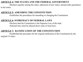 ARTICLE 4 : THE STATES AND THE FEDERAL GOVERNMENT -Declares equality among the states, admission of new states, and provides guarantees to the states. ARTICLE 5 : AMENDING THE CONSTITUTION -Establishes the procedures for amending or changing the Constitution.  ARTICLE 6 : SUPREMACY OF FEDERAL LAWS -Declares that the Constitution is the Supreme Law of the land.  -National laws must be obeyed above state or local laws.  ARTICLE 7 :  RATIFICATION OF THE CONSTITUTION -Established the procedure for the original ratification of the Constitution by the original 13 states.  