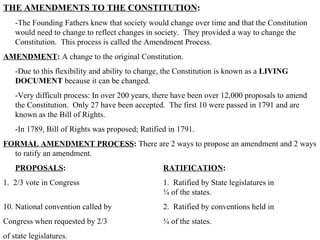 THE AMENDMENTS TO THE CONSTITUTION :  -The Founding Fathers knew that society would change over time and that the Constitution would need to change to reflect changes in society.  They provided a way to change the Constitution.  This process is called the Amendment Process.  AMENDMENT :  A change to the original Constitution.  -Due to this flexibility and ability to change, the Constitution is known as a  LIVING DOCUMENT  because it can be changed.  -Very difficult process: In over 200 years, there have been over 12,000 proposals to amend the Constitution.  Only 27 have been accepted.  The first 10 were passed in 1791 and are known as the Bill of Rights.  -In 1789, Bill of Rights was proposed; Ratified in 1791.  FORMAL AMENDMENT PROCESS :  There are 2 ways to propose an amendment and 2 ways to ratify an amendment.  PROPOSALS : RATIFICATION : 1.  2/3 vote in Congress 1.  Ratified by State legislatures in  ¾ of the states. National convention called by 2.  Ratified by conventions held in Congress when requested by 2/3 ¾ of the states. of state legislatures.  