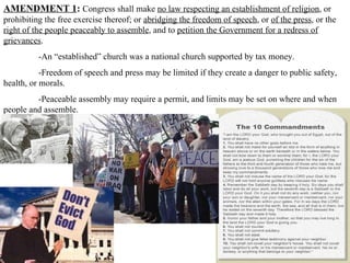 AMENDMENT 1 :   Congress shall make  no law respecting an establishment of religion , or prohibiting the free exercise thereof; or  abridging the freedom of speech , or  of the press , or the  right of the people peaceably to assemble , and to  petition the Government for a redress of grievances .  -An “established” church was a national church supported by tax money.  -Freedom of speech and press may be limited if they create a danger to public safety, health, or morals.  -Peaceable assembly may require a permit, and limits may be set on where and when people and assemble.  