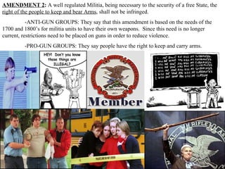 AMENDMENT 2 :  A well regulated Militia, being necessary to the security of a free State, the  right of the people to keep and bear Arms , shall not be infringed.  -ANTI-GUN GROUPS: They say that this amendment is based on the needs of the 1700 and 1800’s for militia units to have their own weapons.  Since this need is no longer current, restrictions need to be placed on guns in order to reduce violence. -PRO-GUN GROUPS: They say people have the right to keep and carry arms.  