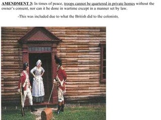 AMENDMENT 3 :  In times of peace,  troops cannot be quartered in private homes  without the owner’s consent, nor can it be done in wartime except in a manner set by law.  -This was included due to what the British did to the colonists.   