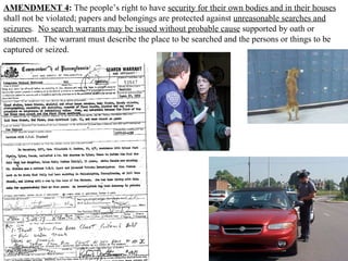 AMENDMENT 4 :  The people’s right to have  security for their own bodies and in their houses  shall not be violated; papers and belongings are protected against  unreasonable searches and seizures .  No search warrants may be issued without probable cause  supported by oath or statement.  The warrant must describe the place to be searched and the persons or things to be captured or seized.  
