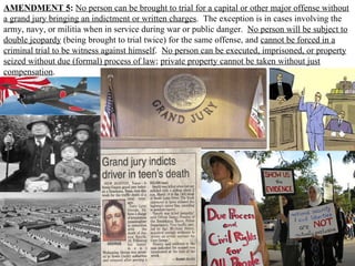 AMENDMENT 5 :   No person can be brought to trial for a capital or other major offense without a grand jury bringing an indictment or written charges .  The exception is in cases involving the army, navy, or militia when in service during war or public danger.  No person will be subject to double jeopardy  (being brought to trial twice) for the same offense, and  cannot be forced in a criminal trial to be witness against himself .  No person can be executed, imprisoned, or property seized without due (formal) process of law ;  private property cannot be taken without just compensation .  