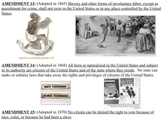 AMENDMENT 13 :  (Adopted in 1865)  Slavery and other forms of involuntary labor, except as punishment for crime, shall not exist in the United States or in any place controlled by the United States .  AMENDMENT 14 :  (Adopted in 1868)  All born or naturalized in the United States and subject to its authority are citizens of the United States and of the state where they reside .  No state can make or enforce laws that take away the rights and privileges of citizens of the United States.  AMENDMENT 15 :  (Adopted in 1870)  No citizen can be denied the right to vote because of race, color, or because he had been a slave .  