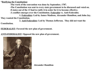 * Ratifying the Constitution : -The work of the convention was done by September, 1787. -The Constitution was sent to every state government to be discussed and voted on.  - 9  states out of the 13 had to ratify it in order for it to become effective.  -A conflict emerges over the Constitution.  Federalist  vs. Anti-Federalist.  1.  Federalists : Led by James Madison, Alexander Hamilton, and John Jay.  They wanted the Constitution. 2.  Anti-Federalists : Led by Thomas Jefferson.  They did not want the Constitution.  FEDERALIST : Favored the new plan of government. ANTI-FEDERALIST : Opposed the new plan of government.  Alexander Hamilton 