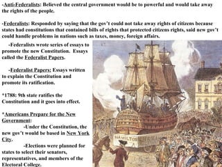 - Anti-Federalists : Believed the central government would be to powerful and would take away the rights of the people.  - Federalists : Responded by saying that the gov’t could not take away rights of citizens because states had constitutions that contained bills of rights that protected citizens rights, said new gov’t could handle problems in nations such as taxes, money, foreign affairs.  -Federalists wrote series of essays to promote the new Constitution.  Essays called the  Federalist Papers .  - Federalist Papers:  Essays written to explain the Constitution and promote its ratification.  *1788: 9th state ratifies the Constitution and it goes into effect.  * Americans Prepare for the New Government :  -Under the Constitution, the new gov’t would be based in  New York City .  -Elections were planned for states to select their senators, representatives, and members of the Electoral College.  