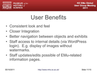 User Benefits Consistent look and feel Closer Integration Better navigation between objects and exhibits Staff access to internal details (via WordPress login).  E.g. display of images without watermarks. Staff updates/edits possible of EMu-related information pages. 05/10/2011 http://www.mhs.ox.ac.uk/ Slide  /15 