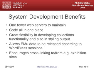 System Development Benefits One fewer web servers to maintain Code all in one place Great flexibility in developing collections functionality and also in styling output. Allows EMu data to be released according to WordPress sessions. Encourages cross-linking to/from e.g. exhibition sites. 05/10/2011 http://www.mhs.ox.ac.uk/ Slide  /15 