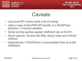 Caveats Low-level API means quite a lot of coding Uses a copy of the PHP API bundle in a WordPress directory -> manual updates Some sorting queries appear inefficient (as at 4.0.01) Name spaces: rename the EMu  Query  class and  Fetch()  method. Dependence: if WordPress is inaccessible then so is the catalogue. 05/10/2011 http://www.mhs.ox.ac.uk/ Slide  /15 