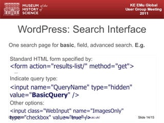 WordPress: Search Interface Standard HTML form specified by: <form action="results-list/" method="get">   ... Indicate query type: <input name="QueryName" type="hidden" value=" BasicQuery " /> Other options: <input class="WebInput" name="ImagesOnly" type="checkbox" value="true" /> 05/10/2011 http://www.mhs.ox.ac.uk/ Slide  /15 One search page for  basic , field, advanced search.  E.g.  