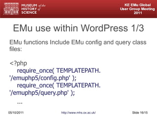 EMu use within WordPress 1/3 EMu functions Include EMu config and query class files: <?php   require_once( TEMPLATEPATH. '/emuphp5/config.php' );   require_once( TEMPLATEPATH. '/emuphp5/query.php' ); ... 05/10/2011 http://www.mhs.ox.ac.uk/ Slide  /15 