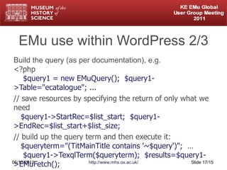 EMu use within WordPress 2/3 Build the query (as per documentation), e.g. <?php   $query1 = new EMuQuery();  $query1->Table="ecatalogue"; ... // save resources by specifying the return of only what we need   $query1->StartRec=$list_start;  $query1->EndRec=$list_start+$list_size; // build up the query term and then execute it:   $queryterm="(TitMainTitle contains '~$query')";  …   $query1->TexqlTerm($queryterm);  $results=$query1->EMuFetch(); // proceed to process results in $results. 05/10/2011 http://www.mhs.ox.ac.uk/ Slide  /15 