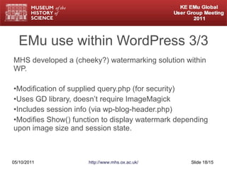 EMu use within WordPress 3/3 MHS developed a (cheeky?) watermarking solution within WP. Modification of supplied query.php (for security) Uses GD library, doesn’t require ImageMagick Includes session info (via wp-blog-header.php) Modifies Show() function to display watermark depending upon image size and session state. 05/10/2011 http://www.mhs.ox.ac.uk/ Slide  /15 