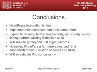 Conclusions WordPress integration is fine Implementation complete, but took some effort Expect to develop further functionality, particularly 2-way linking to/from existing Exhibition sites Will seek to go beyond just object records However, IMu offers a far more advanced (and supported) option – in Web services and APIs. Will investigate IMu concurrently. 05/10/2011 http://www.mhs.ox.ac.uk/ Slide  /15 