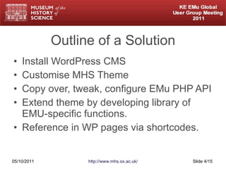 Outline of a Solution Install WordPress CMS Customise MHS Theme Copy over, tweak, configure EMu PHP API Extend theme by developing library of EMU-specific functions. Reference in WP pages via shortcodes. 05/10/2011 http://www.mhs.ox.ac.uk/ Slide  /15 
