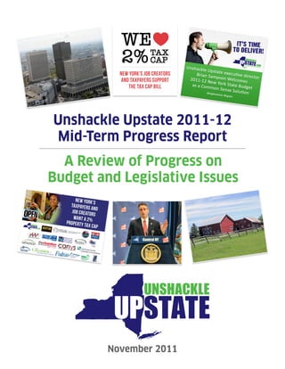 Unshackle Upstate 2011-12
Mid-Term Progress Report
  A Review of Progress on
Budget and Legislative Issues
       NEW YORK’S
    TAXPAYERS
               AN
     JOB CREATO D
               RS
      WANT A 2%
  Property T
            AX CAP




                     November 2011
 