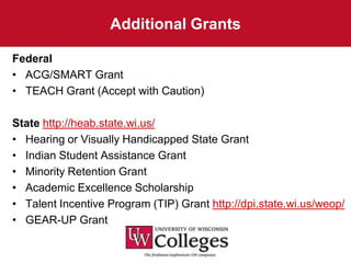 Additional Grants

Federal
• ACG/SMART Grant
• TEACH Grant (Accept with Caution)

State http://heab.state.wi.us/
• Hearing or Visually Handicapped State Grant
• Indian Student Assistance Grant
• Minority Retention Grant
• Academic Excellence Scholarship
• Talent Incentive Program (TIP) Grant http://dpi.state.wi.us/weop/
• GEAR-UP Grant
 
