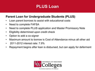 PLUS Loan

Parent Loan for Undergraduate Students (PLUS)
•   Loan parent borrows to assist with educational costs
•   Need to complete FAFSA
•   Need to complete PLUS application and Master Promissory Note
•   Eligibility determined upon credit check
•   Option to add a co-signer
•   Maximum amount to borrow is Cost of Attendance minus all other aid
•   2011-2012 interest rate: 7.9%
•   Repayment begins after loan is disbursed, but can apply for deferment
 