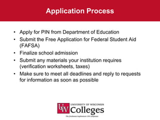 Application Process

• Apply for PIN from Department of Education
• Submit the Free Application for Federal Student Aid
  (FAFSA)
• Finalize school admission
• Submit any materials your institution requires
  (verification worksheets, taxes)
• Make sure to meet all deadlines and reply to requests
  for information as soon as possible
 