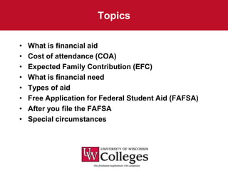 Topics

•   What is financial aid
•   Cost of attendance (COA)
•   Expected Family Contribution (EFC)
•   What is financial need
•   Types of aid
•   Free Application for Federal Student Aid (FAFSA)
•   After you file the FAFSA
•   Special circumstances
 