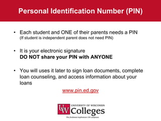 Personal Identification Number (PIN)

• Each student and ONE of their parents needs a PIN
  (If student is independent parent does not need PIN)


• It is your electronic signature
  DO NOT share your PIN with ANYONE

• You will uses it later to sign loan documents, complete
  loan counseling, and access information about your
  loans
                       www.pin.ed.gov
 