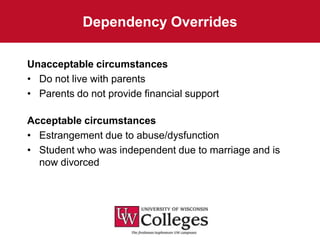 Dependency Overrides

Unacceptable circumstances
• Do not live with parents
• Parents do not provide financial support

Acceptable circumstances
• Estrangement due to abuse/dysfunction
• Student who was independent due to marriage and is
  now divorced
 