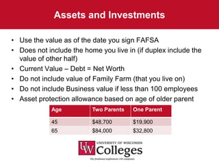 Assets and Investments

• Use the value as of the date you sign FAFSA
• Does not include the home you live in (if duplex include the
  value of other half)
• Current Value – Debt = Net Worth
• Do not include value of Family Farm (that you live on)
• Do not include Business value if less than 100 employees
• Asset protection allowance based on age of older parent
             Age          Two Parents   One Parent

             45           $48,700       $19,900
             65           $84,000       $32,800
 