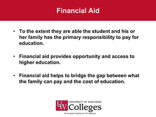 Financial Aid

• To the extent they are able the student and his or
  her family has the primary responsibility to pay for
  education.

• Financial aid provides opportunity and access to
  higher education.

• Financial aid helps to bridge the gap between what
  the family can pay and the cost of education.
 