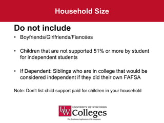 Household Size

Do not include
• Boyfriends/Girlfriends/Fiancées

• Children that are not supported 51% or more by student
  for independent students

• If Dependent: Siblings who are in college that would be
  considered independent if they did their own FAFSA

Note: Don’t list child support paid for children in your household
 