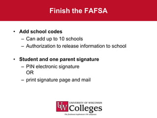 Finish the FAFSA

• Add school codes
   – Can add up to 10 schools
   – Authorization to release information to school

• Student and one parent signature
   – PIN electronic signature
     OR
   – print signature page and mail
 