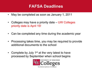 FAFSA Deadlines
• May be completed as soon as January 1, 2011

• Colleges may have a priority date – UW Colleges
  priority date is April 15!

• Can be completed any time during the academic year

• Processing takes time, you may be required to provide
  additional documents to the school

• Complete by July 1st at the very latest to have
  processed by September when school begins
 