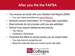 After you file the FAFSA

• You receive an email with your Student Aid Report (SAR)
   – You can make corrections at www.fafsa.gov
• Schools receive information 10-14 days after submitted
• Most schools do not process until you are admitted
• School may require additional documents
   – Tax returns
   – Verification Worksheet
• Financial Aid office at school sends you an award letter
   – You may have to accept the aid
   – Read the materials that your school sends with letter
 