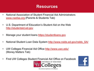 Resources
• National Association of Student Financial Aid Administrators
  www.nasfaa.org (Parents & Students Tab)

• U.S. Department of Education’s Student Aid on the Web
  http://studentaid.ed.gov

• Manage your student loans https://studentloans.gov

• National Student Loan Data System http://www.nslds.ed.gov/nslds_SA/

• UW Colleges Financial Aid Office http://www.uwc.edu/
  (Money Matters Tab)

• Find UW Colleges Student Financial Aid Office on Facebook
 