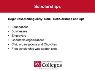 Scholarships

Begin researching early! Small Scholarships add up!

•   Foundations
•   Businesses
•   Employers
•   Charitable organizations
•   Civic organizations and Churches
•   Free scholarship web search sites
 
