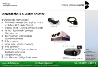 Whitepaper
 3D-Projektionstechnik




Stereotechnik 4: Aktiv-Shutter
grundlegende Technologien
 Shuttertechnologie (von engl. to shut =
   schließen, LCD, Aktiv-Stereo)                                                      Shutterbrille                     Nvidia IR Emitter
 Display: mind. 120Hz Bildwiederholrate
   Je nach System sehr geringes
   Übersprechen
   bei Projektion jede beliebige
   Wand verwendbar
Θ Brille schwerer                                                                           früher: Röhrenprojektor
Θ aktive Brille: Stromversorgung
Θ Brille polarisiert
                                                                                                                                                    xxx:
Θ meist Emitter für Synchronisation                                                                                                                  Inhalt:
                                                                                                                                                    xxx
                                                                                                                                                    Grundlagen
   Bild-Brille notwendig                                                                                                                            Projektionssysteme
Θ Helligkeitsverlust                                                                                                                                Bauarten Projekt.-Systeme
                                                                                                                                                    Displaysysteme
Θ u.U. Flimmern (billige Projektoren)                                                                        heute: DLP.
                                                                                                             Beispiel: projectiondesign F10 AS 3D
                                                                                                                                                    Autostereosk. Systeme
                                                                                                                                                    Volumetr. Displays
                                                                                                                                                    Weitere Trends

www.vdc-fellbach.de
www.vdc-fellbach.de                                        info@vdc-fellbach.de
                                                         info@vdc.fellbach.de                                    Tel.: +49 (0) 711+49 53 09-0 58 53 09-0
                                                                                                                             Tel.: 58 (0) 711
  www.vdc-fellbach.de                                       info@vdc.fellbach.de
© Kompetenzzentrum Virtuelle Realität und Kooperatives Engineering w. V. – Virtual Dimension Center VDC            Tel.: +49 (0) 711 58 53 09-0       12
 
