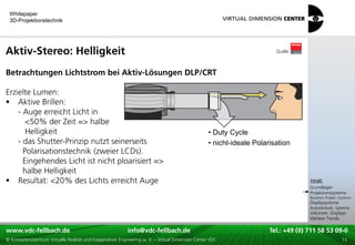 Whitepaper
 3D-Projektionstechnik




Aktiv-Stereo: Helligkeit                                                                                                 Quelle:



Betrachtungen Lichtstrom bei Aktiv-Lösungen DLP/CRT

Erzielte Lumen:
 Aktive Brillen:
    - Auge erreicht Licht in
       <50% der Zeit => halbe
       Helligkeit                                                                                  • Duty Cycle
    - das Shutter-Prinzip nutzt seinerseits                                                        • nicht-ideale Polarisation
      Polarisationstechnik (zweier LCDs).
      Eingehendes Licht ist nicht ploarisiert =>
      halbe Helligkeit
                                                                                                                                     xxx:
 Resultat: <20% des Lichts erreicht Auge                                                                                             Inhalt:
                                                                                                                                     xxx
                                                                                                                                     Grundlagen
                                                                                                                                     Projektionssysteme
                                                                                                                                     Bauarten Projekt.-Systeme
                                                                                                                                     Displaysysteme
                                                                                                                                     Autostereosk. Systeme
                                                                                                                                     Volumetr. Displays
                                                                                                                                     Weitere Trends

www.vdc-fellbach.de
www.vdc-fellbach.de                                        info@vdc-fellbach.de
                                                         info@vdc.fellbach.de                               Tel.: +49 (0) 711+49 53 09-0 58 53 09-0
                                                                                                                        Tel.: 58 (0) 711
  www.vdc-fellbach.de                                       info@vdc.fellbach.de
© Kompetenzzentrum Virtuelle Realität und Kooperatives Engineering w. V. – Virtual Dimension Center VDC       Tel.: +49 (0) 711 58 53 09-0       13
 