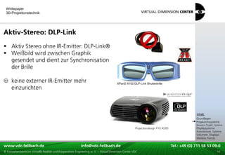 Whitepaper
 3D-Projektionstechnik




Aktiv-Stereo: DLP-Link
 Aktiv Stereo ohne IR-Emitter: DLP-Link®
 Weißbild wird zwischen Graphik
  gesendet und dient zur Synchronisation
  der Brille

     keine externer IR-Emitter mehr                                                    XPanD X102 DLP-Link Shutterbrille
     einzurichten



                                                                                                                                         xxx:
                                                                                                                                          Inhalt:
                                                                                                                                         xxx
                                                                                                                                         Grundlagen
                                                                                                                                         Projektionssysteme
                                                                                                                                         Bauarten Projekt.-Systeme
                                                                                                     Projectiondesign F10 AS3D           Displaysysteme
                                                                                                                                         Autostereosk. Systeme
                                                                                                                                         Volumetr. Displays
                                                                                                                                         Weitere Trends

www.vdc-fellbach.de
www.vdc-fellbach.de                                        info@vdc-fellbach.de
                                                         info@vdc.fellbach.de                                   Tel.: +49 (0) 711+49 53 09-0 58 53 09-0
                                                                                                                            Tel.: 58 (0) 711
  www.vdc-fellbach.de                                       info@vdc.fellbach.de
© Kompetenzzentrum Virtuelle Realität und Kooperatives Engineering w. V. – Virtual Dimension Center VDC           Tel.: +49 (0) 711 58 53 09-0       14
 
