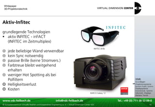 Whitepaper
 3D-Projektionstechnik




Aktiv-Infitec
grundlegende Technologien
 aktiv INFITEC - inFACT
   (INFITEC im Zeitmultiplex)
                                                                                                      INFITEC-Brille
  jede beliebige Wand verwendbar
  kein Sync notwendig
  passive Brille (keine Stromvers.)
  Farbtreue bleibt weitgehend
  erhalten
  weniger Hot Spotting als bei                                                                                                             xxx:
  Polfiltern                                                                                                                                Inhalt:
                                                                                                                                           xxx
                                                                                                                                           Grundlagen
Θ Helligkeitsverlust                                                                                                                       Projektionssysteme
                                                                                                                                           Bauarten Projekt.-Systeme

Θ Kosten                                                                                                                                   Displaysysteme
                                                                                                                                           Autostereosk. Systeme
                                                                                                  BARCO Galaxy 12                          Volumetr. Displays
                                                                                                                                           Weitere Trends

www.vdc-fellbach.de
www.vdc-fellbach.de                                        info@vdc-fellbach.de
                                                         info@vdc.fellbach.de                                     Tel.: +49 (0) 711+49 53 09-0 58 53 09-0
                                                                                                                              Tel.: 58 (0) 711
  www.vdc-fellbach.de                                       info@vdc.fellbach.de
© Kompetenzzentrum Virtuelle Realität und Kooperatives Engineering w. V. – Virtual Dimension Center VDC             Tel.: +49 (0) 711 58 53 09-0       16
 