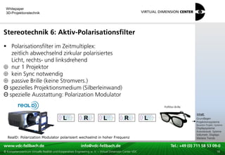 Whitepaper
 3D-Projektionstechnik




Stereotechnik 6: Aktiv-Polarisationsfilter
 Polarisationsfilter im Zeitmultiplex:
   zeitlich abwechselnd zirkular polarisiertes
   Licht, rechts- und linksdrehend
   nur 1 Projektor
   kein Sync notwendig
   passive Brille (keine Stromvers.)
Θ spezielles Projektionsmedium (Silberleinwand)
Θ spezielle Ausstattung: Polarization Modulator
                                                                                                                     Polfilter-Brille
                                                                                                                                        xxx:
                                                                                                                                         Inhalt:
                                                                                                                                        xxx
                                             L               R               L               R            L                             Grundlagen
                                                                                                                                        Projektionssysteme
                                                                                                                                        Bauarten Projekt.-Systeme
                                                                                                                                        Displaysysteme
                                                                                                                                        Autostereosk. Systeme
                                                                                                                                        Volumetr. Displays
  RealD: Polarization Modulator polarisiert wechselnd in hoher Frequenz                                                                 Weitere Trends

www.vdc-fellbach.de
www.vdc-fellbach.de                                        info@vdc-fellbach.de
                                                         info@vdc.fellbach.de                                 Tel.: +49 (0) 711+49 53 09-0 58 53 09-0
                                                                                                                          Tel.: 58 (0) 711
  www.vdc-fellbach.de                                       info@vdc.fellbach.de
© Kompetenzzentrum Virtuelle Realität und Kooperatives Engineering w. V. – Virtual Dimension Center VDC         Tel.: +49 (0) 711 58 53 09-0       18
 
