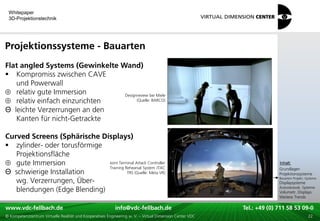 Whitepaper
 3D-Projektionstechnik




Projektionssysteme - Bauarten
Flat angled Systems (Gewinkelte Wand)
 Kompromiss zwischen CAVE
   und Powerwall
   relativ gute Immersion        Designreview bei Miele
   relativ einfach einzurichten        (Quelle: BARCO)

Θ leichte Verzerrungen an den
   Kanten für nicht-Getrackte

Curved Screens (Sphärische Displays)
 zylinder- oder torusförmige
   Projektionsfläche
                                                                                                                                   xxx:
   gute Immersion             Joint Terminal Attack Controller                                                                      Inhalt:
                                                                                                                                   xxx
                              Training Rehearsal System JTAC                                                                       Grundlagen
Θ schwierige Installation               TRS (Quelle: Meta VR)                                                                      Projektionssysteme
   wg. Verzerrungen, Über-                                                                                                         Bauarten Projekt.-Systeme
                                                                                                                                   Displaysysteme
   blendungen (Edge Blending)                                                                                                      Autostereosk. Systeme
                                                                                                                                   Volumetr. Displays
                                                                                                                                   Weitere Trends

www.vdc-fellbach.de
www.vdc-fellbach.de                                        info@vdc-fellbach.de
                                                         info@vdc.fellbach.de                             Tel.: +49 (0) 711+49 53 09-0 58 53 09-0
                                                                                                                      Tel.: 58 (0) 711
  www.vdc-fellbach.de                                       info@vdc.fellbach.de
© Kompetenzzentrum Virtuelle Realität und Kooperatives Engineering w. V. – Virtual Dimension Center VDC     Tel.: +49 (0) 711 58 53 09-0       22
 