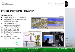Whitepaper
 3D-Projektionstechnik




Projektionssysteme - Bauarten
Tischsysteme                                                                                                                    Screenshot
 Gleichzeitig 2D- und 3D-Sicht
 Projektion auf Tischfläche und
   an Wand/Leinwand
 z.T. Klötzchen als
   Interaktionsmetaphern
   Mehrbenutzer-System
   Verknüpfung 2D-3D
                                                             Schemazeichnung Planungstisch                Arbeitssituation am Planungstisch
   Gleichzeitig Layout und
   Perspektive
Θ Interaktion „über
                                                                                                                                              xxx:
   Kopf“ z.T. nicht gelöst                                                                                                                     Inhalt:
                                                                                                                                              xxx
                                                                                                                                              Grundlagen
                                                                                                                                              Projektionssysteme
                                                                                                                                              Bauarten Projekt.-Systeme
                                                                                                                                              Displaysysteme
                                                                                                                                              Autostereosk. Systeme
                                                                                                                                              Volumetr. Displays
                                                                                                                                              Weitere Trends

www.vdc-fellbach.de
www.vdc-fellbach.de                                        info@vdc-fellbach.de
                                                         info@vdc.fellbach.de                              Tel.: +49 (0) 711+49 53 09-0 58 53 09-0
                                                                                                                       Tel.: 58 (0) 711
  www.vdc-fellbach.de                                       info@vdc.fellbach.de
© Kompetenzzentrum Virtuelle Realität und Kooperatives Engineering w. V. – Virtual Dimension Center VDC      Tel.: +49 (0) 711 58 53 09-0       23
 