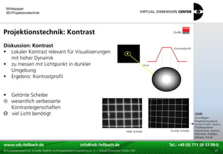 Whitepaper
    3D-Projektionstechnik




Projektionstechnik: Kontrast                                                                                                 Quelle:



Diskussion: Kontrast                                                                                                         Kontrastprofil
 Lokaler Kontrast relevant für Visualisierungen
   mit hoher Dynamik
 zu messen mit Lichtpunkt in dunkler
   Umgebung
 Ergebnis: Kontrastprofil


 Getönte Scheibe
  wesentlich verbesserte
  Kontrasteigenschaften
                                                                                                                                              xxx:
Θ viel Licht benötigt                                                                                                                          Inhalt:
                                                                                                                                              xxx
                                                                                                                                              Grundlagen
                                                                                                                                              Projektionssysteme
                                                                                                                                              Bauarten Projekt.-Systeme
                                                                                                                                              Displaysysteme
                                                                                               Helle Scheibe               Dunkle Scheibe     Autostereosk. Systeme
                                                                                                                                              Volumetr. Displays
                                                                                                                                              Weitere Trends

www.vdc-fellbach.de
www.vdc-fellbach.de                                        info@vdc-fellbach.de
                                                         info@vdc.fellbach.de                                  Tel.: +49 (0) 711+49 53 09-0 58 53 09-0
                                                                                                                           Tel.: 58 (0) 711
  www.vdc-fellbach.de                                       info@vdc.fellbach.de
© Kompetenzzentrum Virtuelle Realität und Kooperatives Engineering w. V. – Virtual Dimension Center VDC          Tel.: +49 (0) 711 58 53 09-0       25
 