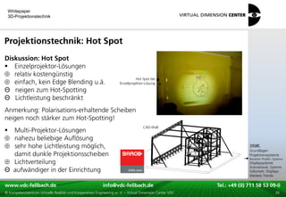 Whitepaper
    3D-Projektionstechnik




Projektionstechnik: Hot Spot
Diskussion: Hot Spot
 Einzelprojektor-Lösungen
   relativ kostengünstig
                                                                                Hot Spot bei
   einfach, kein Edge Blending u.ä.                                  Einzelprojektor-Lösung

Θ neigen zum Hot-Spotting
Θ Lichtleistung beschränkt
Anmerkung: Polarisations-erhaltende Scheiben
neigen noch stärker zum Hot-Spotting!
                                                                                    CAD-Wall
 Multi-Projektor-Lösungen
  nahezu beliebige Auflösung                                                                                                       xxx:
  sehr hohe Lichtleistung möglich,                                                                                                  Inhalt:
                                                                                                                                   xxx
                                                                                                                                   Grundlagen
  damit dunkle Projektionsscheiben                                                                                                 Projektionssysteme
                                                                                                                                   Bauarten Projekt.-Systeme
  Lichtverteilung                                                                                                                  Displaysysteme
                                                                                                                                   Autostereosk. Systeme
Θ aufwändiger in der Einrichtung                                                                                                   Volumetr. Displays
                                                                                                                                   Weitere Trends

www.vdc-fellbach.de
www.vdc-fellbach.de                                        info@vdc-fellbach.de
                                                         info@vdc.fellbach.de                             Tel.: +49 (0) 711+49 53 09-0 58 53 09-0
                                                                                                                      Tel.: 58 (0) 711
  www.vdc-fellbach.de                                       info@vdc.fellbach.de
© Kompetenzzentrum Virtuelle Realität und Kooperatives Engineering w. V. – Virtual Dimension Center VDC     Tel.: +49 (0) 711 58 53 09-0       26
 