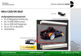 Whitepaper
 3D-Projektionstechnik




Mini-CAD/VR-Wall
                                                                                                          Shutterbrille


Aufprojektionswand mit
 bis 6 Megapixel Auflösung                                                                                  Schneider Digital Mini CAD/VR Wall


 bis 15.000 ANSI-Lumen
 bis zu 208 Zoll Diagonale
 bis zu 55 cm Bautiefe
 stereofähig



                                        Weitwinkel-Kurzdistanzprojektoren

                                                                                                                                                  xxx:
                                                                                                                                                   Inhalt:
                                                                                                                                                  xxx
                                                                                                                                                  Grundlagen
                                                                                                                                                  Projektionssysteme
                                                                                                                                                  Bauarten Projekt.-Systeme
                                                                                                                                                  Displaysysteme
                                                                                                                                                  Autostereosk. Systeme
                                                                                                                                                  Volumetr. Displays
                                                                                                                                                  Weitere Trends

www.vdc-fellbach.de
www.vdc-fellbach.de                                        info@vdc-fellbach.de
                                                         info@vdc.fellbach.de                                     Tel.: +49 (0) 711+49 53 09-0 58 53 09-0
                                                                                                                              Tel.: 58 (0) 711
  www.vdc-fellbach.de                                       info@vdc.fellbach.de
© Kompetenzzentrum Virtuelle Realität und Kooperatives Engineering w. V. – Virtual Dimension Center VDC             Tel.: +49 (0) 711 58 53 09-0       28
 