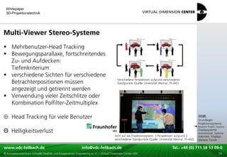 Whitepaper
 3D-Projektionstechnik




Multi-Viewer Stereo-Systeme
 Mehrbenutzer-Head Tracking
 Bewegungsparallaxe, fortschreitendes
  Zu- und Aufdecken:
  Tiefenkriterium
 verschiedene Sichten für verschiedene
                                                                                      Verschiedene Perspektiven aufgrund verschiedener
  Betrachterpositionen müssen                                                         Standpunkte (Quelle: Universität Weimar, Fh-IAO)

  angezeigt und getrennt werden
 Verwendung vieler Zeitschlitze oder
  Kombination Polfilter-Zeitmultiplex
                                                                                                                                                     xxx:
     Head Tracking für viele Benutzer                                                                                                                 Inhalt:
                                                                                                                                                     xxx
                                                                                                                                                     Grundlagen
                                                                                                                                                     Projektionssysteme
                                                                                                                                                     Bauarten Projekt.-Systeme

Θ Helligkeitsverlust                                                                                                                                 Displaysysteme
                                                                                                                                                     Autostereosk. Systeme
                                                                                    Sicht auf das Projektionssystem: 2 Perspektiven aufgrund 2       Volumetr. Displays
                                                                                    verschiedener Standpunkte (Quelle: Universität Weimar, Fh-IAO)   Weitere Trends

www.vdc-fellbach.de
www.vdc-fellbach.de                                        info@vdc-fellbach.de
                                                         info@vdc.fellbach.de                                   Tel.: +49 (0) 711+49 53 09-0 58 53 09-0
                                                                                                                            Tel.: 58 (0) 711
  www.vdc-fellbach.de                                       info@vdc.fellbach.de
© Kompetenzzentrum Virtuelle Realität und Kooperatives Engineering w. V. – Virtual Dimension Center VDC           Tel.: +49 (0) 711 58 53 09-0       29
 